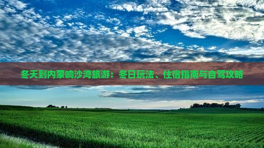 冬天到内蒙响沙湾旅游：冬日玩法、住宿指南与自驾攻略