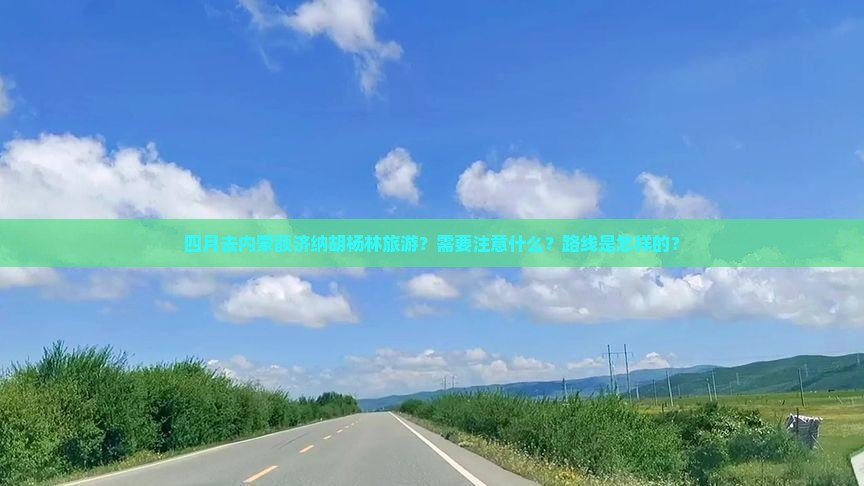 四月去内蒙额济纳胡杨林旅游？需要注意什么？路线是怎样的？