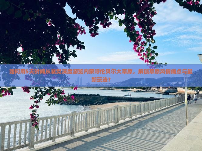 如何用5天时间从襄樊深度游览内蒙呼伦贝尔大草原，解锁草原风情痛点与最新玩法？