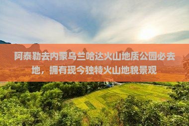 阿泰勒去内蒙乌兰哈达火山地质公园必去地，拥有现今独特火山地貌景观