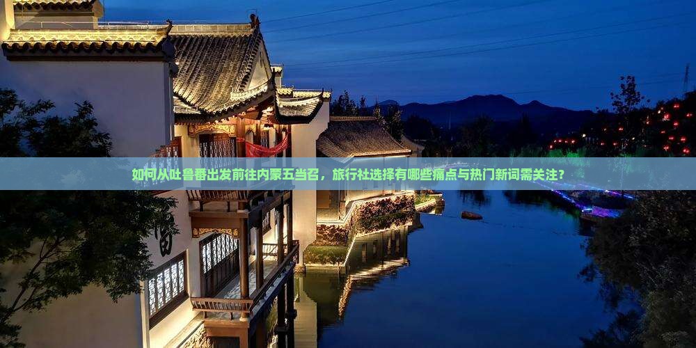 如何从吐鲁番出发前往内蒙五当召，旅行社选择有哪些痛点与热门新词需关注？