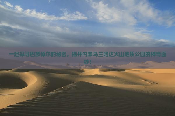 一起探寻巴彦倬尔的秘密，揭开内蒙乌兰哈达火山地质公园的神奇面纱！