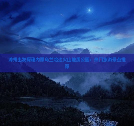 漳州出发探秘内蒙乌兰哈达火山地质公园：热门旅游景点推荐