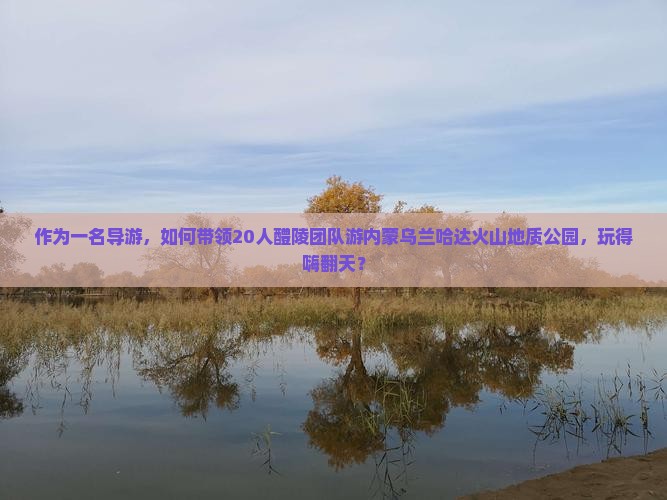 作为一名导游，如何带领20人醴陵团队游内蒙乌兰哈达火山地质公园，玩得嗨翻天？