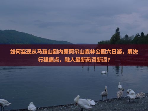 如何实现从马鞍山到内蒙阿尔山森林公园六日游，解决行程痛点，融入最新热词新词？