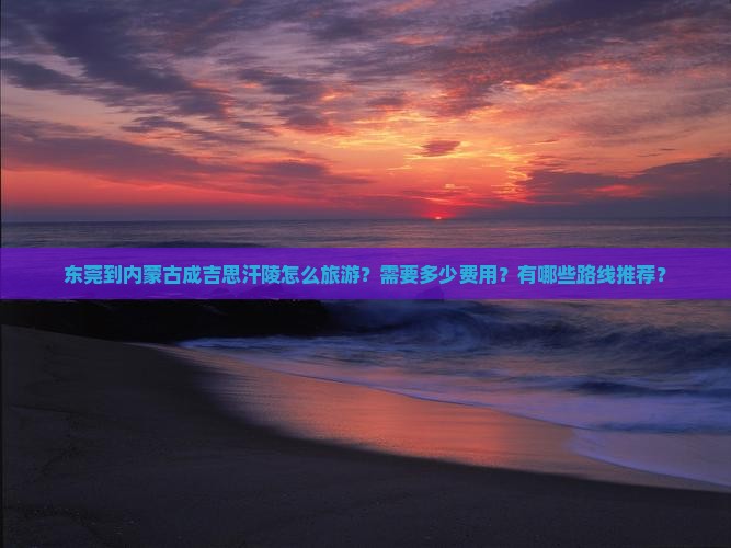 东莞到内蒙古成吉思汗陵怎么旅游？需要多少费用？有哪些路线推荐？