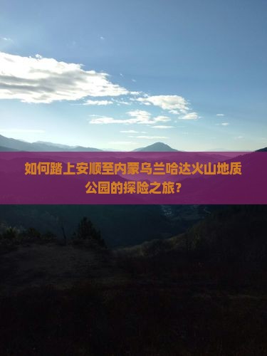 如何踏上安顺至内蒙乌兰哈达火山地质公园的探险之旅？