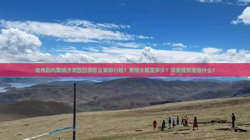 池州到内蒙响沙湾四日游怎么安排行程？费用大概是多少？需要提前准备什么？