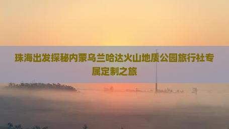 珠海出发探秘内蒙乌兰哈达火山地质公园旅行社专属定制之旅