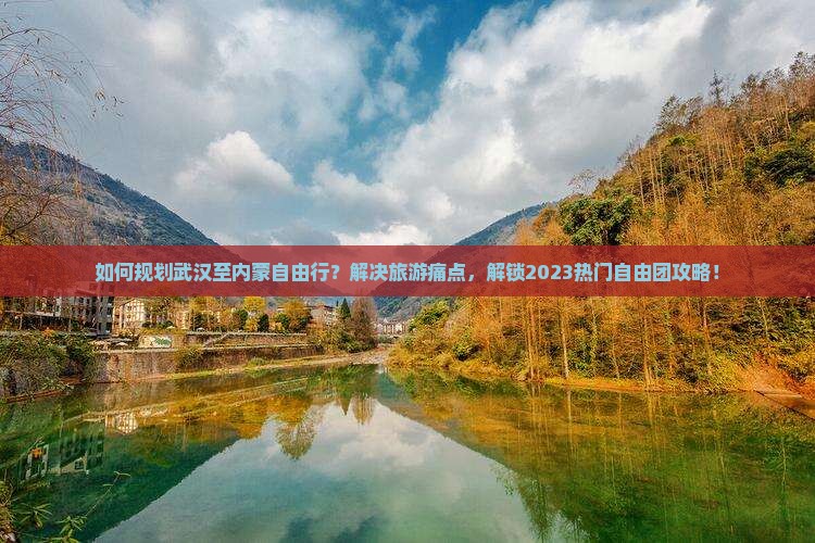 如何规划武汉至内蒙自由行？解决旅游痛点，解锁2023热门自由团攻略！