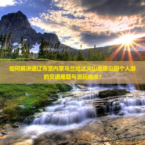 如何解决通辽市至内蒙乌兰哈达火山地质公园个人游的交通难题与游玩痛点？