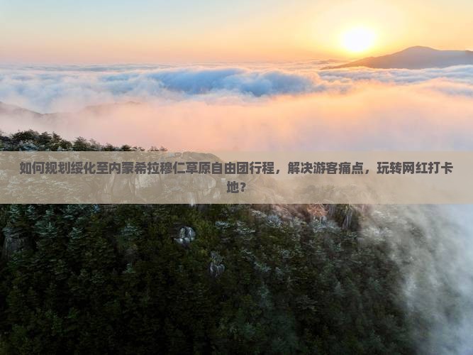 如何规划绥化至内蒙希拉穆仁草原自由团行程，解决游客痛点，玩转网红打卡地？