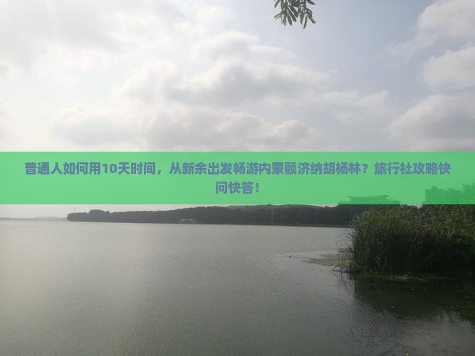 普通人如何用10天时间，从新余出发畅游内蒙额济纳胡杨林？旅行社攻略快问快答！
