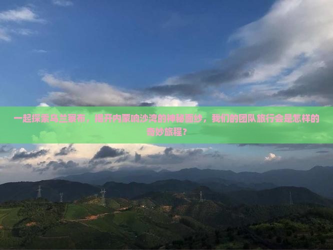 一起探索乌兰察布，揭开内蒙响沙湾的神秘面纱，我们的团队旅行会是怎样的奇妙旅程？