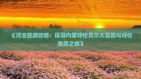 《河池旅游攻略：探寻内蒙呼伦贝尔大草原与呼伦美景之旅》