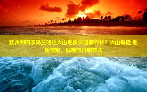 抚州到内蒙乌兰哈达火山地质公园旅行社？火山探险+地质奇观，解锁旅行新方式