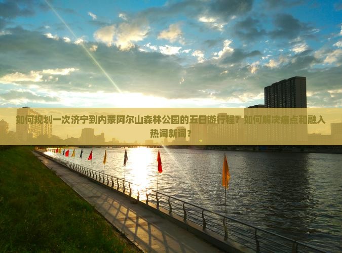 如何规划一次济宁到内蒙阿尔山森林公园的五日游行程？如何解决痛点和融入热词新词？