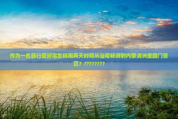 作为一名旅行爱好宅怎样用两天时间从汕尾畅游到内蒙满洲里国门景区？????????
