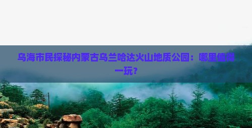 乌海市民探秘内蒙古乌兰哈达火山地质公园：哪里值得一玩？