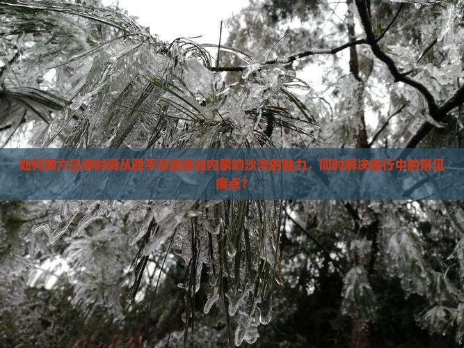 如何用六日游时间从四平深度体验内蒙响沙湾的魅力，同时解决旅行中的常见痛点？