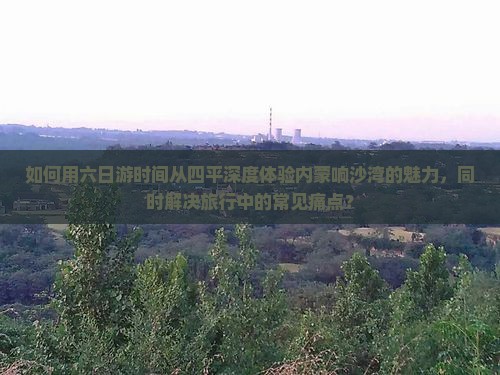 如何用六日游时间从四平深度体验内蒙响沙湾的魅力，同时解决旅行中的常见痛点？