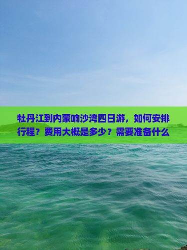 牡丹江到内蒙响沙湾四日游，如何安排行程？费用大概是多少？需要准备什么？