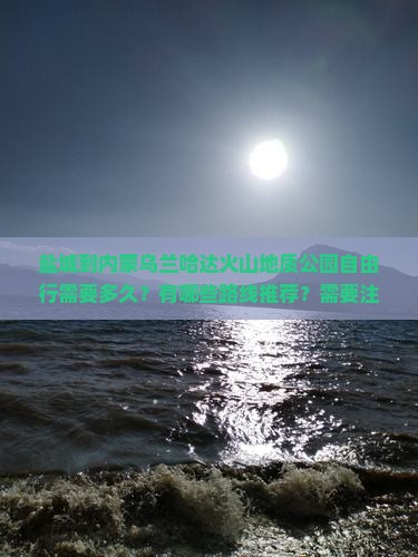 盐城到内蒙乌兰哈达火山地质公园自由行需要多久？有哪些路线推荐？需要注意什么？