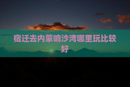 宿迁去内蒙响沙湾哪里玩比较好