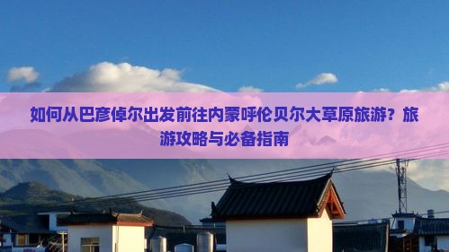 如何从巴彦倬尔出发前往内蒙呼伦贝尔大草原旅游？旅游攻略与必备指南