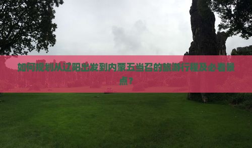 如何规划从辽阳出发到内蒙五当召的旅游行程及必看景点？
