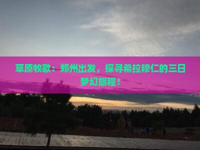 草原牧歌：郑州出发，探寻希拉穆仁的三日梦幻旅程！