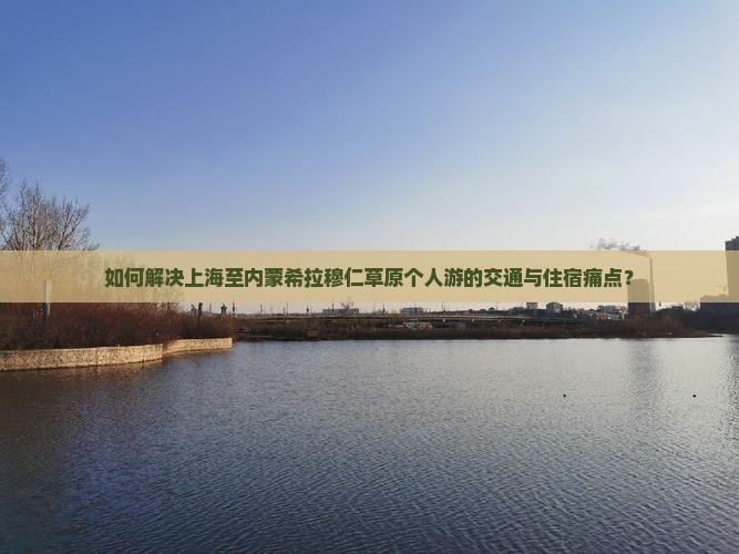 如何解决上海至内蒙希拉穆仁草原个人游的交通与住宿痛点？