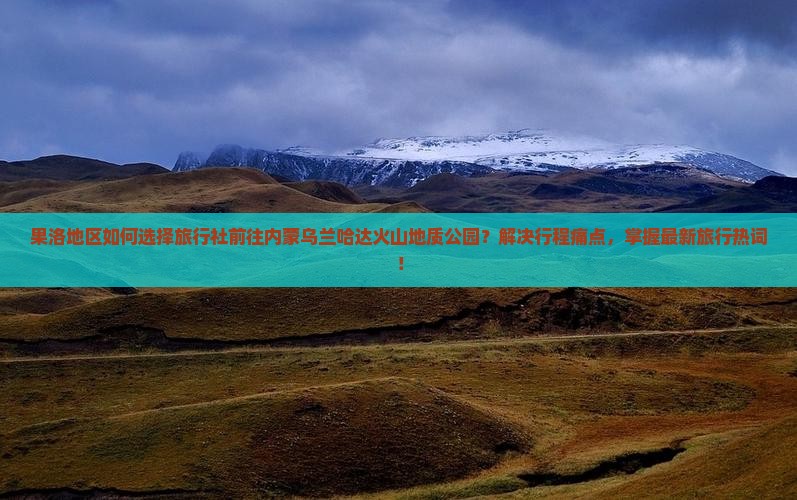 果洛地区如何选择旅行社前往内蒙乌兰哈达火山地质公园？解决行程痛点，掌握最新旅行热词！