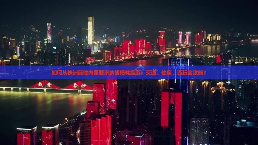 如何从株洲前往内蒙额济纳胡杨林旅游：交通、住宿、游玩全攻略？