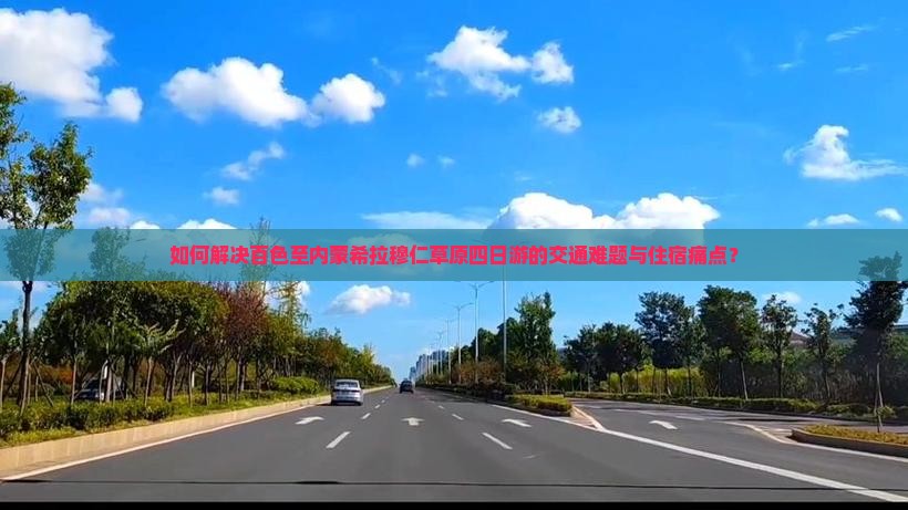 如何解决百色至内蒙希拉穆仁草原四日游的交通难题与住宿痛点？