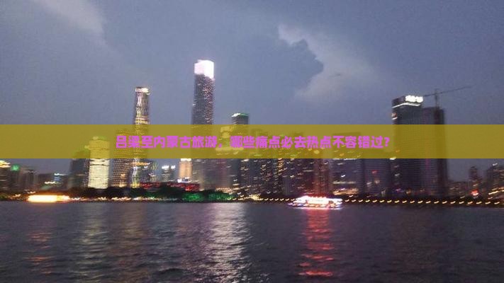 吕梁至内蒙古旅游，哪些痛点必去热点不容错过？