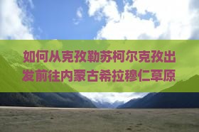 如何从克孜勒苏柯尔克孜出发前往内蒙古希拉穆仁草原旅游？有哪些必游景点和当地特色美食推荐？