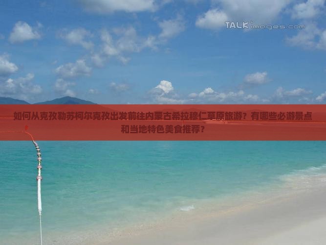 如何从克孜勒苏柯尔克孜出发前往内蒙古希拉穆仁草原旅游？有哪些必游景点和当地特色美食推荐？