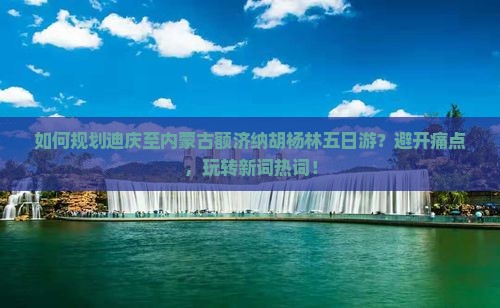 如何规划迪庆至内蒙古额济纳胡杨林五日游？避开痛点，玩转新词热词！