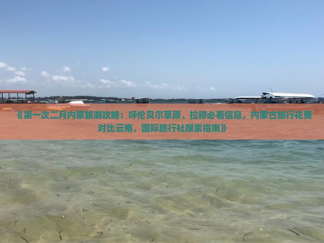 《第一次二月内蒙旅游攻略：呼伦贝尔草原、拉穆必看信息，内蒙古旅行花费对比云南，国际旅行社搜索指南》