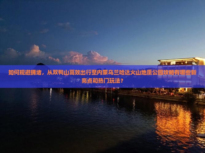 如何规避拥堵，从双鸭山高效出行至内蒙乌兰哈达火山地质公园攻略有哪些新亮点和热门玩法？