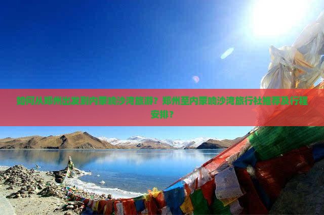 如何从郑州出发到内蒙响沙湾旅游？郑州至内蒙响沙湾旅行社推荐及行程安排？