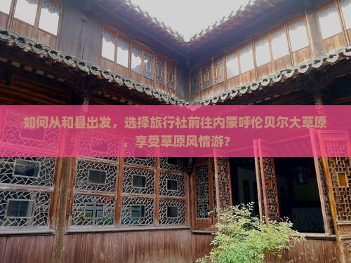 如何从和县出发，选择旅行社前往内蒙呼伦贝尔大草原，享受草原风情游？