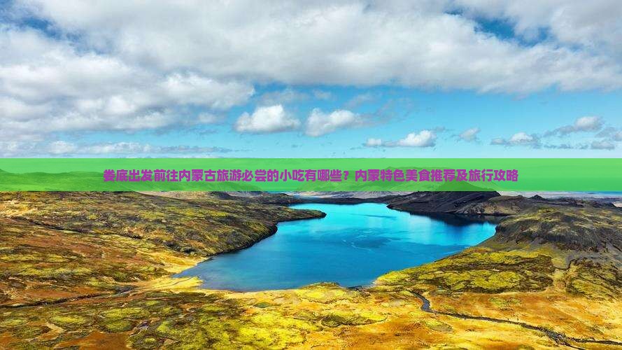 娄底出发前往内蒙古旅游必尝的小吃有哪些？内蒙特色美食推荐及旅行攻略