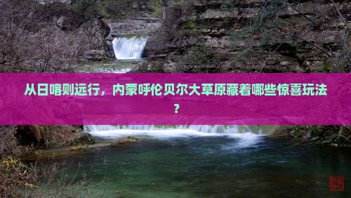 从日喀则远行，内蒙呼伦贝尔大草原藏着哪些惊喜玩法？