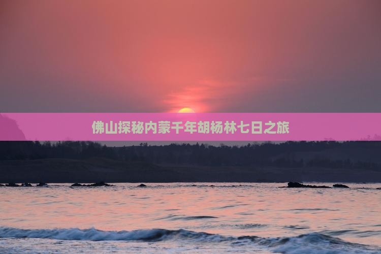 佛山探秘内蒙千年胡杨林七日之旅