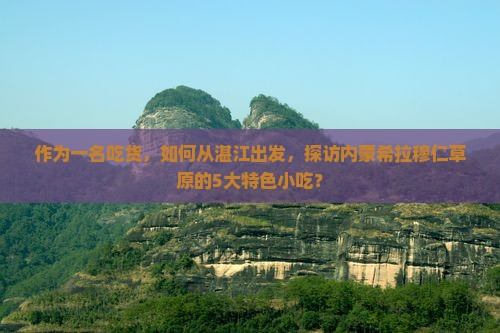 作为一名吃货，如何从湛江出发，探访内蒙希拉穆仁草原的5大特色小吃？