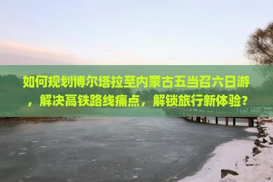如何规划博尔塔拉至内蒙古五当召六日游，解决高铁路线痛点，解锁旅行新体验？