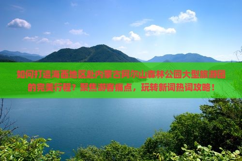 如何打造海西地区赴内蒙古阿尔山森林公园大型旅游团的完美行程？聚焦游客痛点，玩转新词热词攻略！