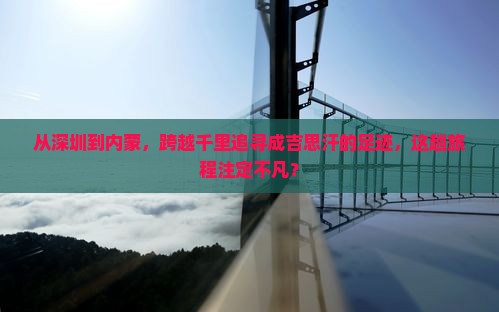 从深圳到内蒙，跨越千里追寻成吉思汗的足迹，这趟旅程注定不凡？